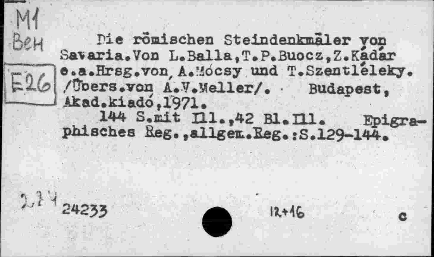 ﻿Me ro jais ch en Steindenkmäler yon
Sai»aria.Von L.Balla,T.P.Buocz,Z.Kadar
- " e.a.Hrsg.von, A«"i6csy und T.Szentleleky
Budapest,
:	A f v	Oft» VUU,	1ШЦ.
; /ПЬеГЗ ЛГОП A.V.Meller/. •
—— Akad.kiad6,1^71.
144 S.mit HI.,42 Bl,_____
phisches Reg.»allgem.Eeg.»S.129-144
24233
IV4Ç>